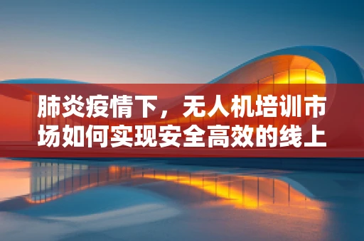 肺炎疫情下，无人机培训市场如何实现安全高效的线上转型？