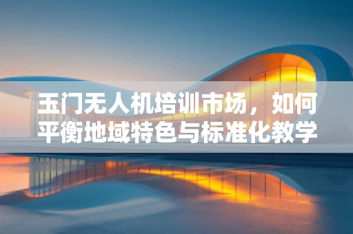 玉门无人机培训市场，如何平衡地域特色与标准化教学？