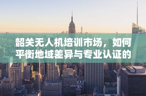 韶关无人机培训市场，如何平衡地域差异与专业认证的挑战？