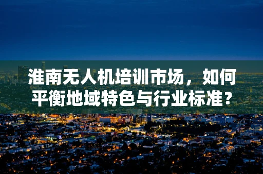 淮南无人机培训市场，如何平衡地域特色与行业标准？
