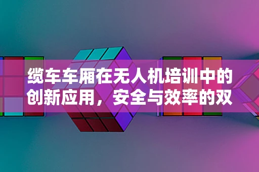 缆车车厢在无人机培训中的创新应用，安全与效率的双重挑战