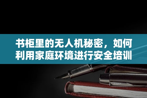 书柜里的无人机秘密，如何利用家庭环境进行安全培训？