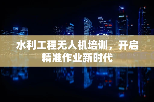 水利工程无人机培训，开启精准作业新时代