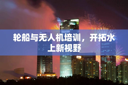 轮船与无人机培训，开拓水上新视野