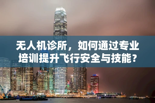 无人机诊所，如何通过专业培训提升飞行安全与技能？