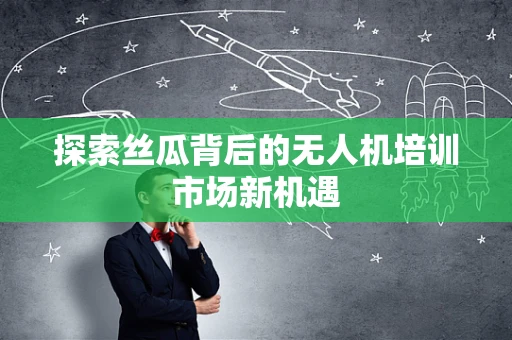 探索丝瓜背后的无人机培训市场新机遇