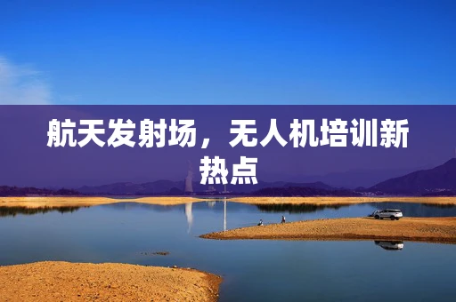 航天发射场，无人机培训新热点