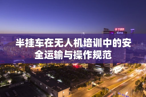 半挂车在无人机培训中的安全运输与操作规范