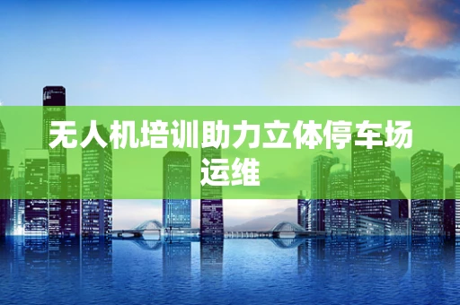 无人机培训助力立体停车场运维