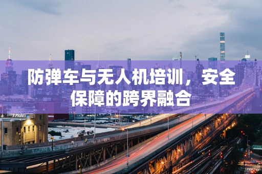 防弹车与无人机培训，安全保障的跨界融合