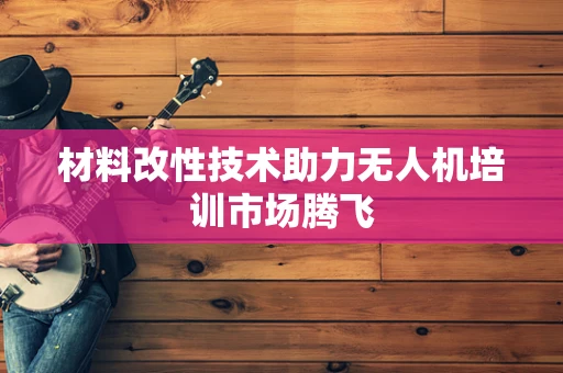 材料改性技术助力无人机培训市场腾飞