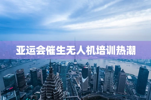 亚运会催生无人机培训热潮