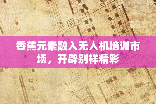 香蕉元素融入无人机培训市场，开辟别样精彩