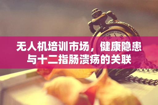 无人机培训市场，健康隐患与十二指肠溃疡的关联