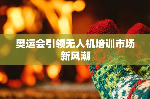 奥运会引领无人机培训市场新风潮