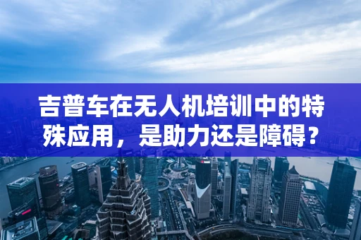 吉普车在无人机培训中的特殊应用，是助力还是障碍？