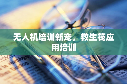 无人机培训新宠，救生筏应用培训