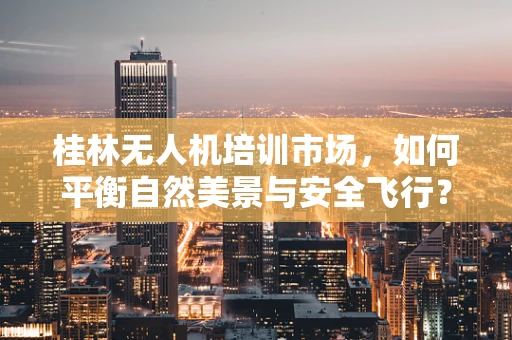 桂林无人机培训市场，如何平衡自然美景与安全飞行？
