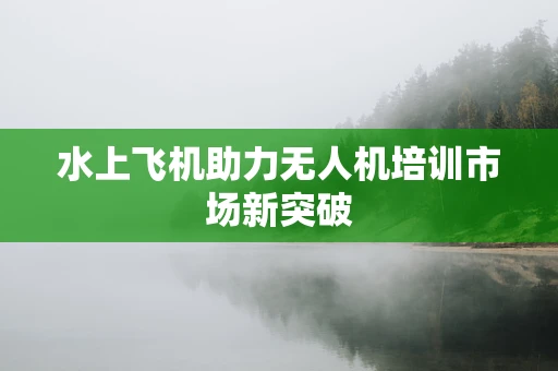 水上飞机助力无人机培训市场新突破