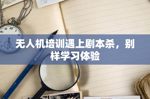 无人机培训遇上剧本杀，别样学习体验