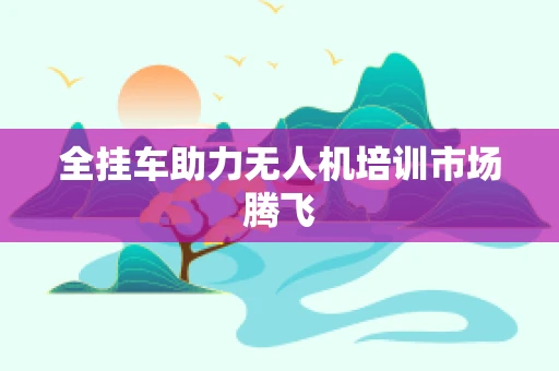 全挂车助力无人机培训市场腾飞