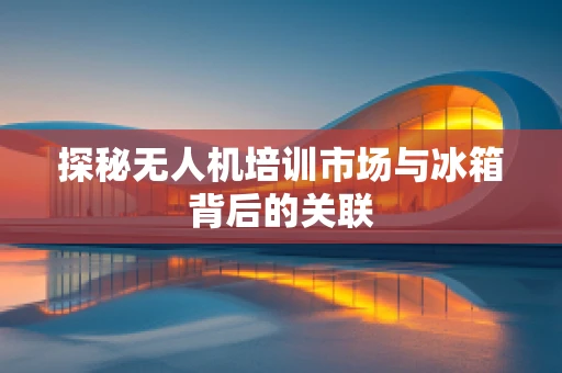 探秘无人机培训市场与冰箱背后的关联