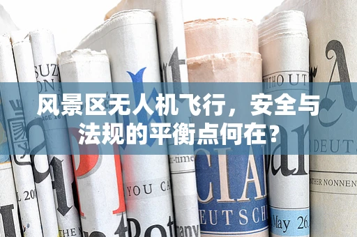风景区无人机飞行，安全与法规的平衡点何在？