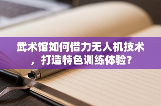 武术馆如何借力无人机技术，打造特色训练体验？