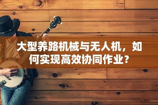 大型养路机械与无人机，如何实现高效协同作业？