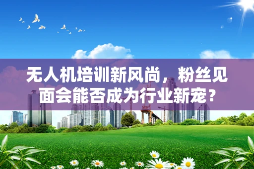 无人机培训新风尚，粉丝见面会能否成为行业新宠？