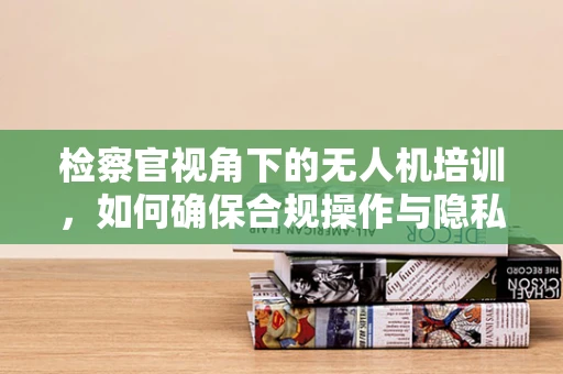 检察官视角下的无人机培训，如何确保合规操作与隐私保护？