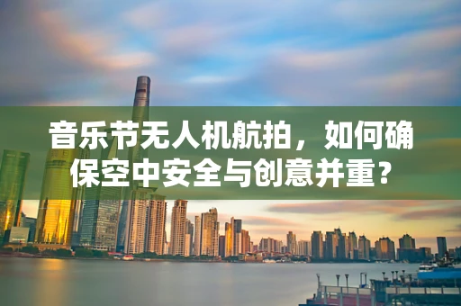音乐节无人机航拍，如何确保空中安全与创意并重？