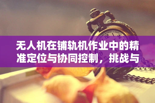 无人机在铺轨机作业中的精准定位与协同控制，挑战与解决方案？