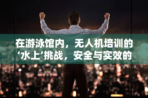 在游泳馆内，无人机培训的‘水上’挑战，安全与实效的平衡