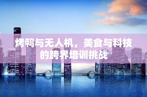 烤鸭与无人机，美食与科技的跨界培训挑战