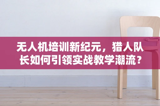 无人机培训新纪元，猎人队长如何引领实战教学潮流？