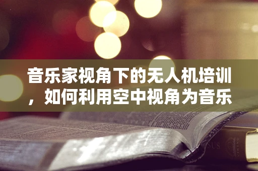 音乐家视角下的无人机培训，如何利用空中视角为音乐创作带来新灵感？