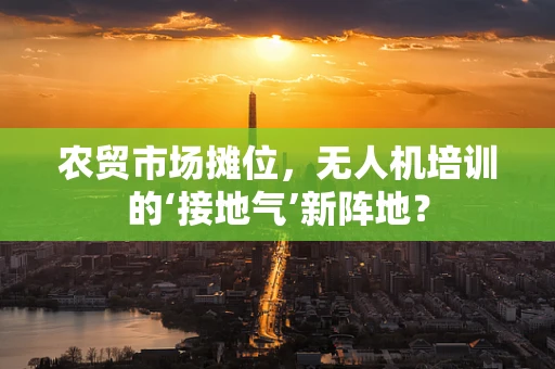 农贸市场摊位，无人机培训的‘接地气’新阵地？