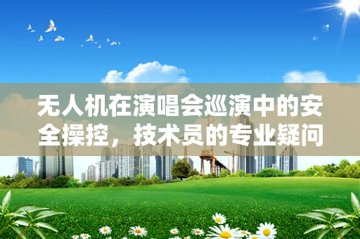 无人机在演唱会巡演中的安全操控，技术员的专业疑问与解答