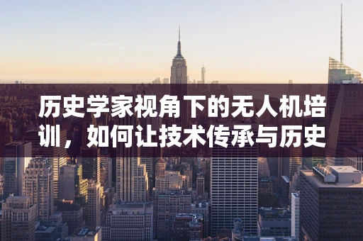 历史学家视角下的无人机培训，如何让技术传承与历史智慧并驱？