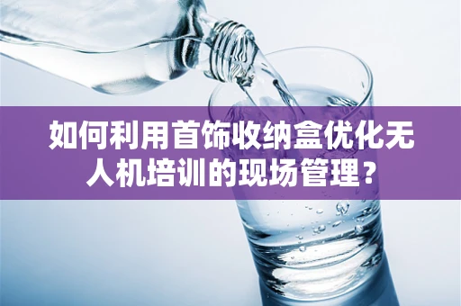 如何利用首饰收纳盒优化无人机培训的现场管理？