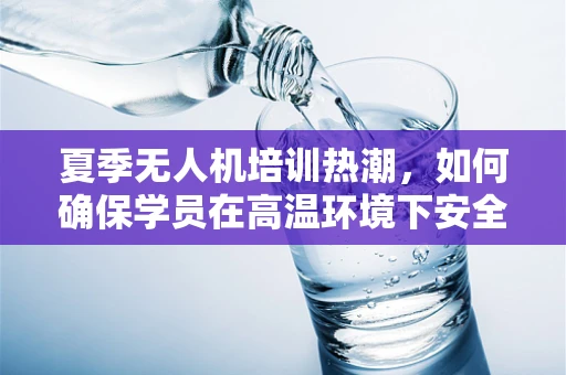 夏季无人机培训热潮，如何确保学员在高温环境下安全学习飞行技巧？