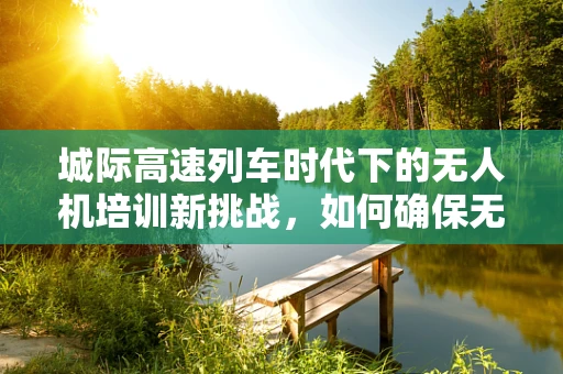 城际高速列车时代下的无人机培训新挑战，如何确保无人机在列车旁安全飞行？
