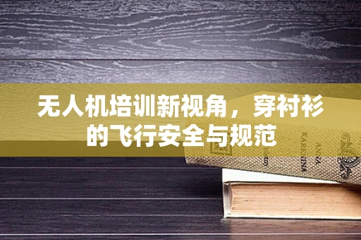 无人机培训新视角，穿衬衫的飞行安全与规范