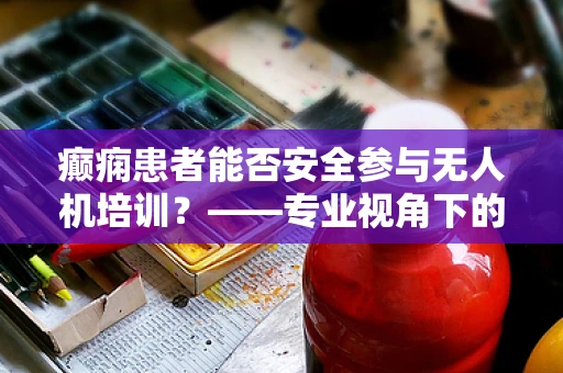 癫痫患者能否安全参与无人机培训？——专业视角下的安全考量