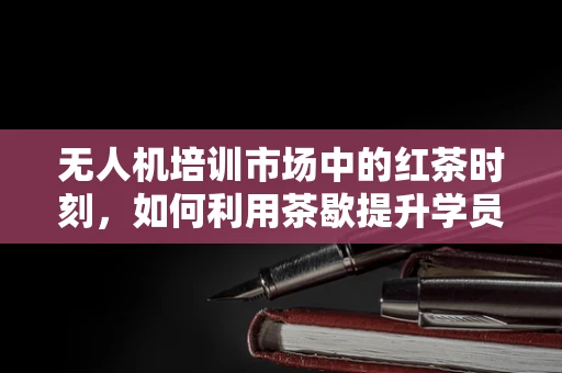 无人机培训市场中的红茶时刻，如何利用茶歇提升学员专注力？
