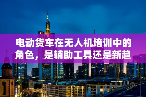 电动货车在无人机培训中的角色，是辅助工具还是新趋势？
