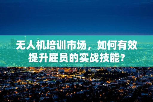无人机培训市场，如何有效提升雇员的实战技能？