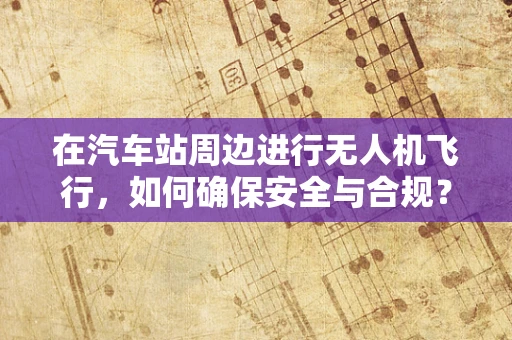 在汽车站周边进行无人机飞行，如何确保安全与合规？