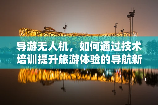 导游无人机，如何通过技术培训提升旅游体验的导航新视角？